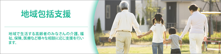地域包括支援 地域で生活する高齢者のみなさんの介護、福祉、保健、医療など様々な相談に応じ支援を行います。